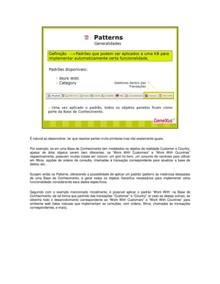 É natural ao desenvolver, ter que resolver partes muito similares mas não exatamente iguais.
Por exemplo, se em uma Base de Conhecimento tem modelados os objetos da realidade Customer e Country,
apesar de ditos objetos serem bem diferentes, os “Work With Customers” e “Work With Countries”
respectivamente, possuem muitas coisas em comum: um grid no form, um conjunto de variáveis para utilizar
em filtros, opções de ordens da consulta, chamadas à transação correspondente para atualizar a base de
dados, etc..
Surgem então os Patterns, oferecendo a possibilidade de aplicar um padrão (pattern) às instâncias desejadas
de uma Base de Conhecimento, e gerar todos os objetos GeneXus necessários para implementar certa
funcionalidade, considerando seus dados específicos.
Seguindo com o exemplo mencionado inicialmente, é possível aplicar o padrão “Work With” na Base de
Conhecimento, de tal forma que partindo das transações “Customer” e “Country” (e caso se deseja outras), se
obtenha todo o desenvolvimento correspondente ao “Work With Customers” e “Work With Countries” para
ambiente web (telas vistosas que implementam as consultas, com ordens, filtros, chamadas às transações
correspondentes, e mais).
 