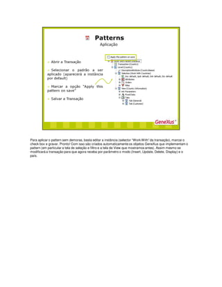 Para aplicar o pattern sem demoras, basta editar a instância (selector “Work With” da transação), marcar o
check box e gravar. Pronto! Com isso são criados automaticamente os objetos GeneXus que implementam o
pattern (em particular a tela de seleção e filtro e a tela de View que mostramos antes). Assim mesmo se
modificará a transação para que agora receba por parâmetro o modo (Insert, Update, Delete, Display) e o
país.
 