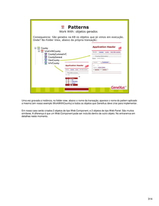 314
Uma vez gravada a instância, no folder view, abaixo o nome da transação, aparece o nome do pattern aplicado
a mesma (em nosso exemplo WorkWithCountry) e todos os objetos que GeneXus deve criar para implementar.
Em nosso caso serão criados 2 objetos de tipo Web Component, e 2 objetos de tipo Web Panel. São muitos
similares. A diferença é que um Web Component pode ser incluído dentro de outro objeto. No entraremos em
detalhes neste momento.
 