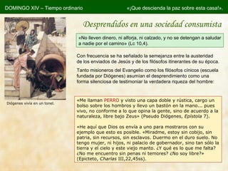 «M e llaman  PERRO  y visto una capa doble y rústica, cargo un bolso sobre los hombros y llevo un bastón en la mano... pues vivo, no conforme a lo que opina la gente, sino de acuerdo a la naturaleza, libre bajo Zeus» (Pseudo Diógenes,  Epístola  7). «He aquí que Dios os envía a uno para mostraros con su ejemplo que esto es posible. «Miradme, estoy sin cobijo, sin patria, sin recursos, sin esclavos. Duermo en el duro suelo. No tengo mujer, ni hijos, ni palacio de gobernador, sino tan sólo la tierra y el cielo y este viejo manto. ¿Y qué es lo que me falta? ¿No me encuentro sin penas ni temores? ¿No soy libre?» (Epicteto,  Charlas  III,22,45ss). Con frecuencia se ha señalado la semejanza entre la austeridad de los enviados de Jesús y de los filósofos itinerantes de su época. Tanto misioneros del Evangelio como los filósofos cínicos (escuela fundada por Diógenes) asumían el desprendimiento como una forma silenciosa de testimoniar la verdadera riqueza del hombre: DOMINGO XIV – Tiempo ordinario «¡Que descienda la paz sobre esta casa!». « No lleven dinero, ni alforja, ni calzado, y no se detengan a saludar a nadie por el camino» (Lc 10,4). Desprendidos en una sociedad consumista Diógenes vivía en un tonel. 