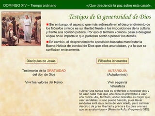 Testigos de la generosidad de Dios Sin embargo, el aspecto que más sobresale en el desprendimiento de los filósofos cínicos es su libertad frente a las imposiciones de la cultura y frente a la opinión pública. Por eso el término  «cínico» pasó a designar al que no le importa lo que pudieran sentir o pensar los demás. En cambio, el desprendimiento apostólico buscaba manifestar la Buena Noticia de bondad de Dios que ellos anunciaban, y a la que se confiaban enteramente. « Llevar una túnica sola es preferible a necesitar dos y no usar nada más que una capa es preferible a usar una túnica. Así, también, andar descalzo es mejor que usar sandalias, si uno puede hacerlo, pues llevar sandalias está muy cerca de vivir atado, pero caminar descalzo da gran libertad y gracia a los pies una vez que se acostumbran »  (Musonio Rufo,  Fragmento  XIX). Discípulos de Jesús Filósofos itinerantes Testimonio de la  GRATUIDAD  del don de Dios Vivir los valores del Reino AUTARQUÍA (Autodominio) Vivir según la naturaleza DOMINGO XIV – Tiempo ordinario «¡Que descienda la paz sobre esta casa!». 