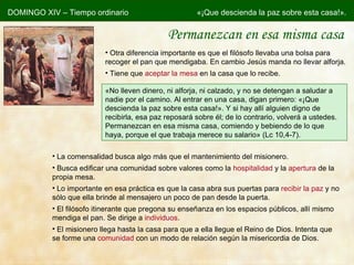 Permanezcan en esa misma casa DOMINGO XIV – Tiempo ordinario «¡Que descienda la paz sobre esta casa!». Otra diferencia importante es que el filósofo llevaba una bolsa para recoger el pan que mendigaba. En cambio Jesús manda no llevar alforja. Tiene que  aceptar la mesa  en la casa que lo recibe. « No lleven dinero, ni alforja, ni calzado, y no se detengan a saludar a nadie por el camino. Al entrar en una casa, digan primero: «¡Que descienda la paz sobre esta casa!». Y si hay allí alguien digno de recibirla, esa paz reposará sobre él; de lo contrario, volverá a ustedes. Permanezcan en esa misma casa, comiendo y bebiendo de lo que haya, porque el que trabaja merece su salario» (Lc 10,4-7). La comensalidad busca algo más que el mantenimiento del misionero. Busca edificar una comunidad sobre valores como la  hospitalidad  y la  apertura  de la propia mesa. Lo importante en esa práctica es que la casa abra sus puertas para  recibir la paz  y no sólo que ella brinde al mensajero un poco de pan desde la puerta. El filósofo itinerante que pregona su enseñanza en los espacios públicos, allí mismo mendiga el pan. Se dirige a  individuos . El misionero llega hasta la casa para que a ella llegue el Reino de Dios. Intenta que se forme una  comunidad  con un modo de relación según la misericordia de Dios. 