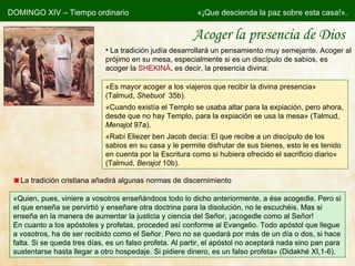 Acoger la presencia de Dios DOMINGO XIV – Tiempo ordinario «¡Que descienda la paz sobre esta casa!». La tradición judía desarrollará un pensamiento muy semejante. Acoger al prójimo en su mesa, especialmente si es un discípulo de sabios, es acoger la  SHEKINÁ , es decir, la presencia divina: «Es mayor acoger a los viajeros que recibir la divina presencia » (Talmud,  Shebuot   35b). «Cuando existía el Templo se usaba altar para la expiación, pero ahora, desde que no hay Templo, para la expiación se usa la mesa » (Talmud,  Menajot  97a). «Rabí Eliezer ben Jacob decía: El que recibe a un discípulo de los sabios en su casa y le permite disfrutar de sus bienes, esto le es tenido en cuenta por la Escritura como si hubiera ofrecido el sacrificio diario » (Talmud,  Berajot  10b). La tradición cristiana añadirá algunas normas de discernimiento « Quien, pues, viniere a vosotros enseñándoos todo lo dicho anteriormente, a ése acogedle. Pero si el que enseña se pervirtió y enseñare otra doctrina para la disolución, no le escuchéis. Mas si enseña en la manera de aumentar la justicia y ciencia del Señor, ¡acogedle como al Señor! En cuanto a los apóstoles y profetas, proceded así conforme al Evangelio. Todo apóstol que llegue a vosotros, ha de ser recibido como el Señor. Pero no se quedará por más de un día o dos, si hace falta. Si se queda tres días, es un falso profeta. Al partir, el apóstol no aceptará nada sino pan para sustentarse hasta llegar a otro hospedaje. Si pidiere dinero, es un falso profeta» (Didakhé XI,1-6). 