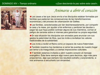 Animarse a abrir el corazón DOMINGO XIV – Tiempo ordinario «¡Que descienda la paz sobre esta casa!». Las casas a las que Jesús envía a los discípulos estaban formadas por familias que padecían las consecuencias de las transformaciones económicas y del proceso de urbanización de Galilea. Las familias, caracterizadas por dar desinteresadamente, por compartir la casa y la mesa, por ayudar a los enfermos y perdonar las deudas o pagar las que haya podido contraer alguno de sus miembros, corrían el peligro de cerrarse sobre sí mismas para garantizar su propia seguridad. En esa situación los discípulos son enviados para anunciar con sus gestos la paternidad de Dios, que los invita a revitalizar los valores tradicionales de la solidaridad. Los invita a recibir el Reino como un espacio de nueva fraternidad. También nosotros hoy tendemos a cerrar las puertas de nuestro hogar por temor a la inseguridad y a ciertas imposiciones culturales. Y también estamos invitados a abrir nuestro corazón al mensaje evangélico. Éste tiene siempre algo nuevo para decirnos, algo más para proponernos, algo que siempre nos resultará extraño y sorprendente, si nos animamos a escucharlo con sinceridad. 