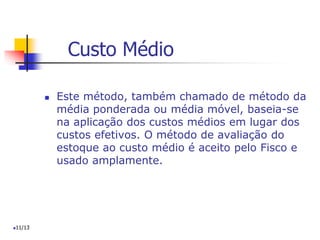 Custo Médio
 Este método, também chamado de método da
média ponderada ou média móvel, baseia-se
na aplicação dos custos médios em lugar dos
custos efetivos. O método de avaliação do
estoque ao custo médio é aceito pelo Fisco e
usado amplamente.
11/13
 