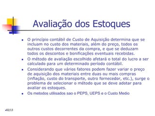 Avaliação dos Estoques
 O princípio contábil de Custo de Aquisição determina que se
incluam no custo dos materiais, além do preço, todos os
outros custos decorrentes da compra, e que se deduzam
todos os descontos e bonificações eventuais recebidas.
 O método de avaliação escolhido afetará o total do lucro a ser
calculado para um determinado período contábil.
 Considerando que vários fatores podem fazer variar o preço
de aquisição dos materiais entre duas ou mais compras
(inflação, custo do transporte, outro fornecedor, etc.), surge o
problema de selecionar o método que se deve adotar para
avaliar os estoques.
 Os metodos utilisados sao o PEPS, UEPS e o Custo Medio
02/13
 