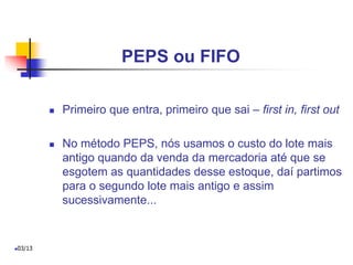 PEPS ou FIFO
 Primeiro que entra, primeiro que sai – first in, first out
 No método PEPS, nós usamos o custo do lote mais
antigo quando da venda da mercadoria até que se
esgotem as quantidades desse estoque, daí partimos
para o segundo lote mais antigo e assim
sucessivamente...
03/13
 