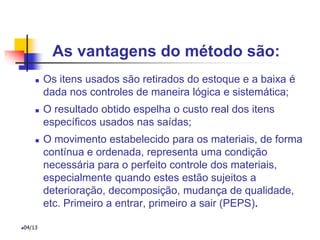 As vantagens do método são:
 Os itens usados são retirados do estoque e a baixa é
dada nos controles de maneira lógica e sistemática;
 O resultado obtido espelha o custo real dos itens
específicos usados nas saídas;
 O movimento estabelecido para os materiais, de forma
contínua e ordenada, representa uma condição
necessária para o perfeito controle dos materiais,
especialmente quando estes estão sujeitos a
deterioração, decomposição, mudança de qualidade,
etc. Primeiro a entrar, primeiro a sair (PEPS).
04/13
 