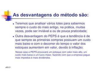As desvantagens do método são:
 Teremos que analisar vários lotes para sabermos
sempre o custo do mais antigo, na prática, muitas
vezes, pode ser inviável e ou de pouca praticidade;
 Outra desvantagem do PEPS é que a tendência é de
que sempre as primeiras compras possuam um custo
mais baixo e com o decorrer do tempo o valor dos
estoques aumentem em valor, devido à inflação;
Nesse caso o PEPS provocará um estoque com valor mais alto, um
custo mais baixo e um lucro maior, fazendo com que a empresa pague
mais impostos e mais dividendos.
05/13
 