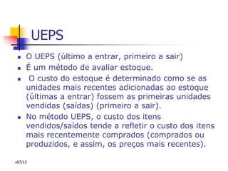 UEPS
 O UEPS (último a entrar, primeiro a sair)
 É um método de avaliar estoque.
 O custo do estoque é determinado como se as
unidades mais recentes adicionadas ao estoque
(últimas a entrar) fossem as primeiras unidades
vendidas (saídas) (primeiro a sair).
 No método UEPS, o custo dos itens
vendidos/saídos tende a refletir o custo dos itens
mais recentemente comprados (comprados ou
produzidos, e assim, os preços mais recentes).
07/13
 