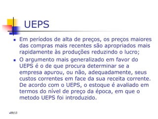 UEPS
 Em períodos de alta de preços, os preços maiores
das compras mais recentes são apropriados mais
rapidamente às produções reduzindo o lucro;
 O argumento mais generalizado em favor do
UEPS é o de que procura determinar se a
empresa apurou, ou não, adequadamente, seus
custos correntes em face da sua receita corrente.
De acordo com o UEPS, o estoque é avaliado em
termos do nível de preço da época, em que o
metodo UEPS foi introduzido.
09/13
 