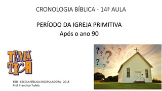 CRONOLOGIA BÍBLICA - 14ª AULA
PERÍODO DA IGREJA PRIMITIVA
Após o ano 90
EBD - ESCOLA BÍBLICA DISCIPULADORA - 2018
Prof. Francisco Tudela
 