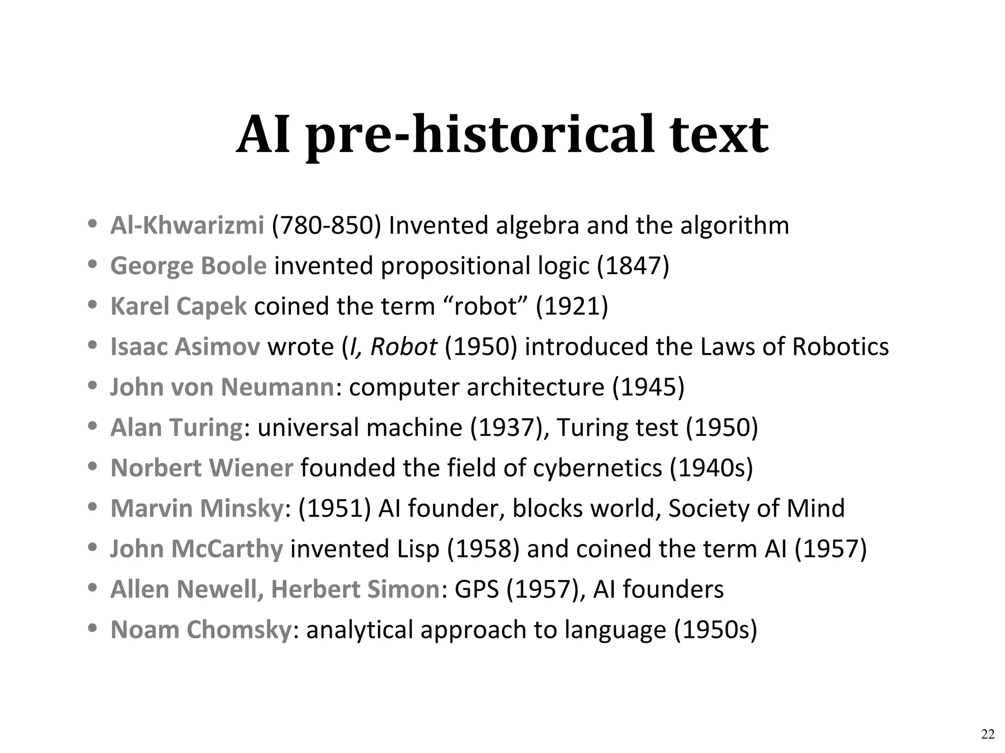 AI pre-historical text
• Al-Khwarizmi (780-850) Invented algebra and the algorithm
• George Boole invented propositional logic (1847)
• Karel Capek coined the term “robot” (1921)
• Isaac Asimov wrote (I, Robot (1950) introduced the Laws of Robotics
• John von Neumann: computer architecture (1945)
• Alan Turing: universal machine (1937), Turing test (1950)
• Norbert Wiener founded the field of cybernetics (1940s)
• Marvin Minsky: (1951) AI founder, blocks world, Society of Mind
• John McCarthy invented Lisp (1958) and coined the term AI (1957)
• Allen Newell, Herbert Simon: GPS (1957), AI founders
• Noam Chomsky: analytical approach to language (1950s)
22
 