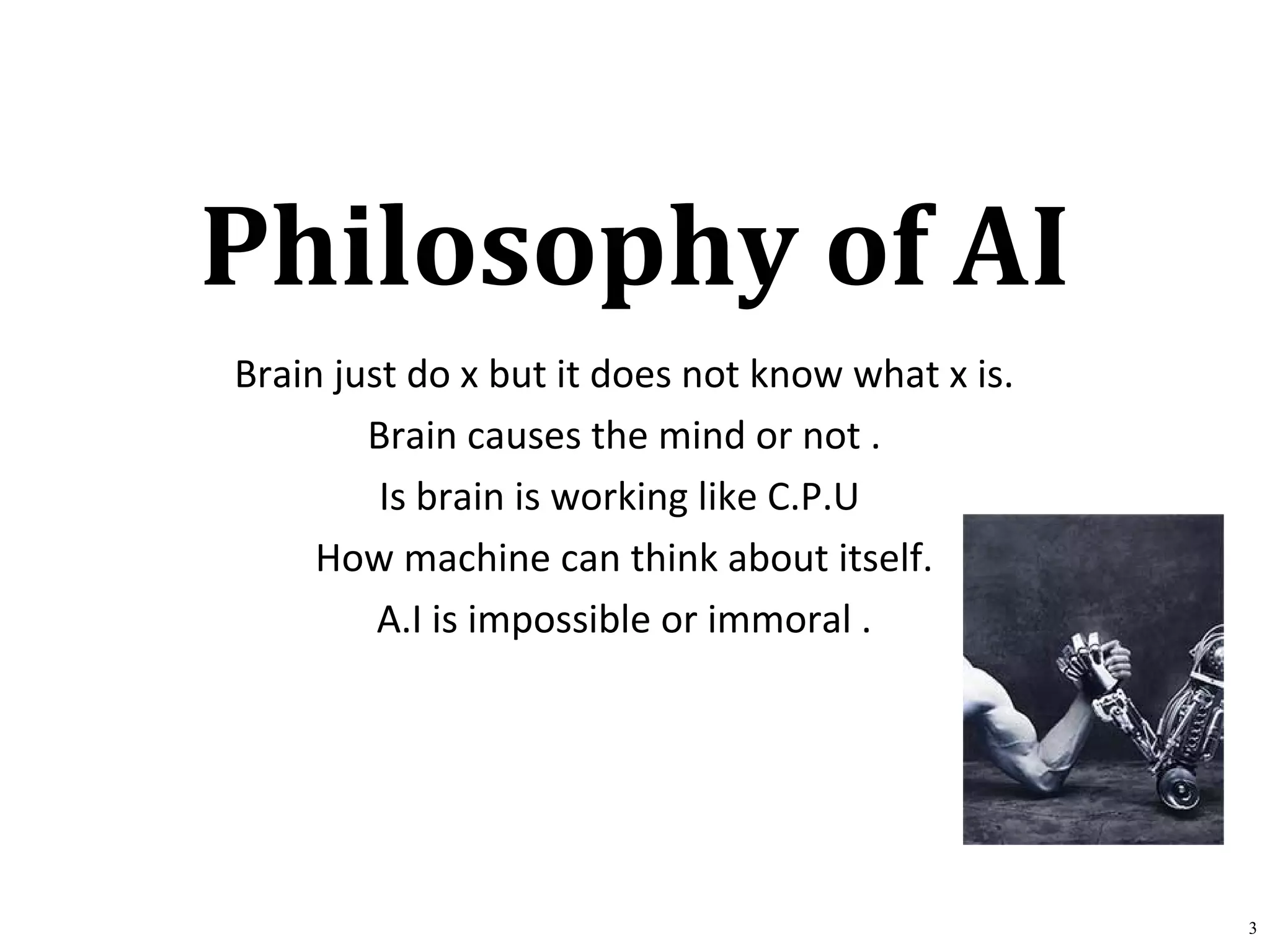 Philosophy of AI
Brain just do x but it does not know what x is.
Brain causes the mind or not .
Is brain is working like C.P.U
How machine can think about itself.
A.I is impossible or immoral .
3
 