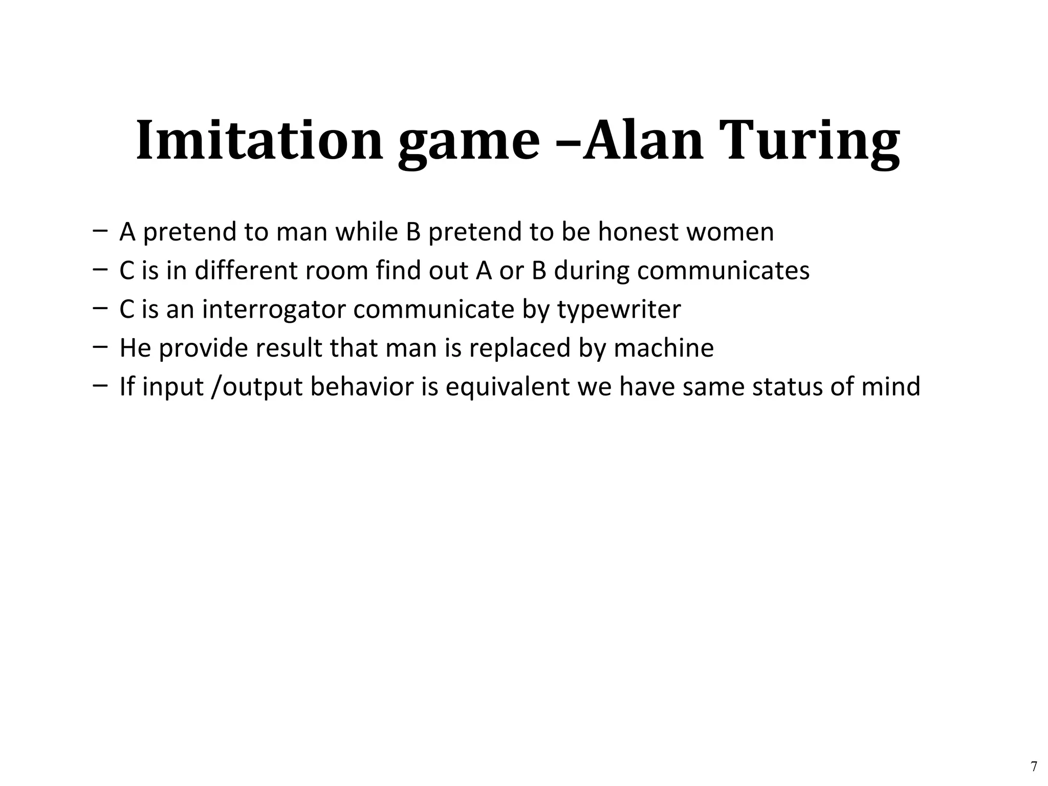 Imitation game –Alan Turing
– A pretend to man while B pretend to be honest women
– C is in different room find out A or B during communicates
– C is an interrogator communicate by typewriter
– He provide result that man is replaced by machine
– If input /output behavior is equivalent we have same status of mind
7
 
