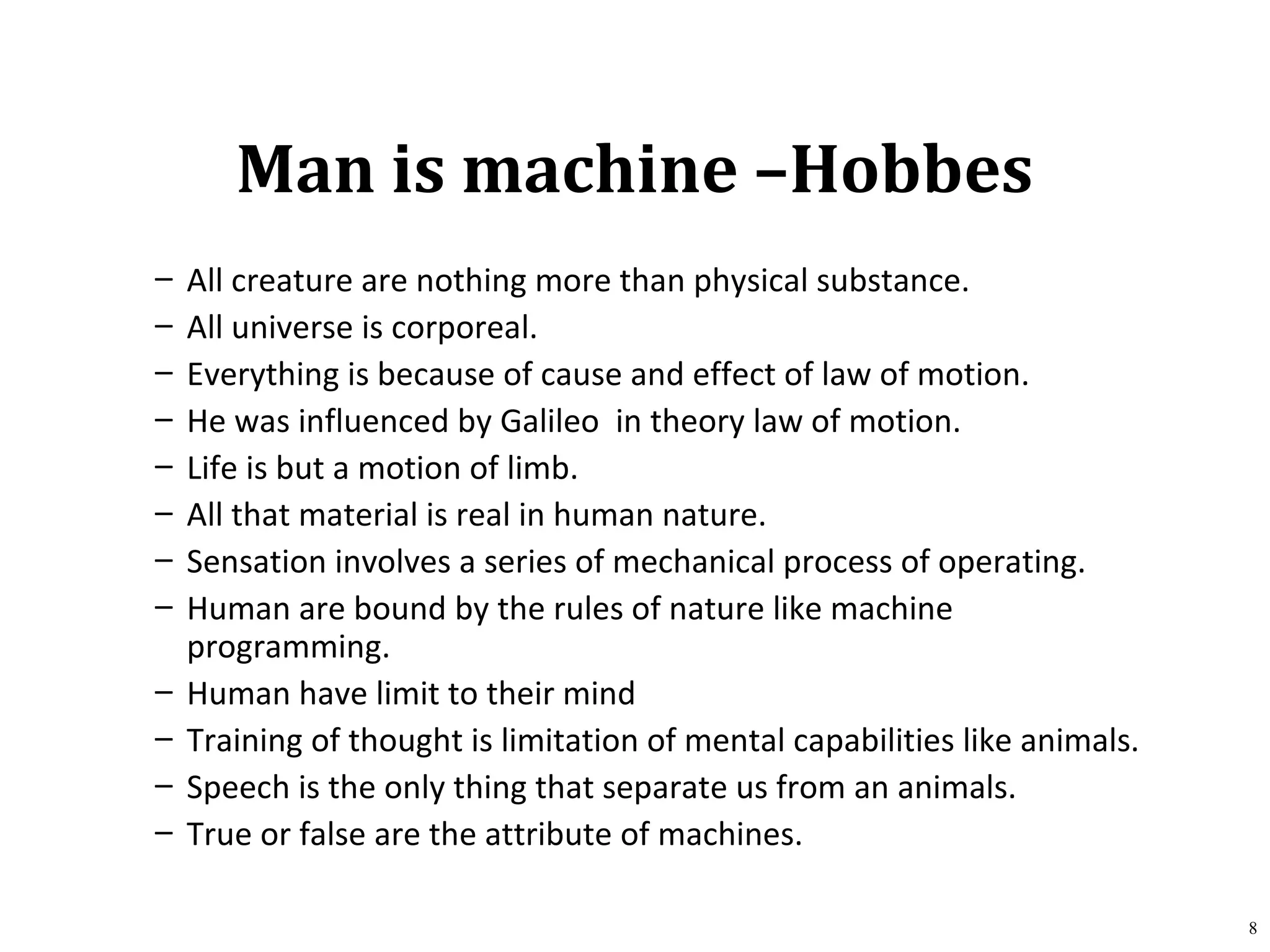 Man is machine –Hobbes
– All creature are nothing more than physical substance.
– All universe is corporeal.
– Everything is because of cause and effect of law of motion.
– He was influenced by Galileo in theory law of motion.
– Life is but a motion of limb.
– All that material is real in human nature.
– Sensation involves a series of mechanical process of operating.
– Human are bound by the rules of nature like machine
programming.
– Human have limit to their mind
– Training of thought is limitation of mental capabilities like animals.
– Speech is the only thing that separate us from an animals.
– True or false are the attribute of machines.
8
 