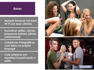 Bares
• Sempre fornecer um bom
Wi Fi aos seus clientes
• Incentivar selfies, dando
pequenos brindes (drinks,
sobremesas)
• Coberturas Fotográficas
com fotos na própria
fanpage
• Cole adesivos em
espelhos incentivando o
selfie
 