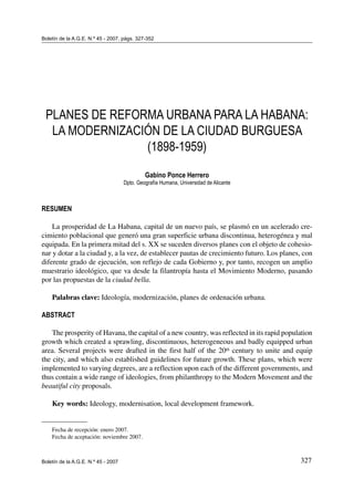 327
Planes de reforma urbana para La Habana: la modernización de la ciudad burguesa (1898-1959)
Boletín de la A.G.E. N.º 45 - 2007
Boletín de la A.G.E. N.º 45 - 2007, págs. 327-352
PLANES DE REFORMA URBANA PARA LA HABANA:
LA MODERNIZACIÓN DE LA CIUDAD BURGUESA
(1898-1959)
Gabino Ponce Herrero
Dpto. Geografía Humana, Universidad de Alicante
RESUMEN
La prosperidad de La Habana, capital de un nuevo país, se plasmó en un acelerado cre-
cimiento poblacional que generó una gran superficie urbana discontinua, heterogénea y mal
equipada. En la primera mitad del s. XX se suceden diversos planes con el objeto de cohesio-
nar y dotar a la ciudad y, a la vez, de establecer pautas de crecimiento futuro. Los planes, con
diferente grado de ejecución, son reflejo de cada Gobierno y, por tanto, recogen un amplio
muestrario ideológico, que va desde la filantropía hasta el Movimiento Moderno, pasando
por las propuestas de la ciudad bella.
Palabras clave: Ideología, modernización, planes de ordenación urbana.
ABSTRACT
The prosperity of Havana, the capital of a new country, was reflected in its rapid population
growth which created a sprawling, discontinuous, heterogeneous and badly equipped urban
area. Several projects were drafted in the first half of the 20th century to unite and equip
the city, and which also established guidelines for future growth. These plans, which were
implemented to varying degrees, are a reflection upon each of the different governments, and
thus contain a wide range of ideologies, from philanthropy to the Modern Movement and the
beautiful city proposals.
Key words: Ideology, modernisation, local development framework.
Fecha de recepción: enero 2007.
Fecha de aceptación: noviembre 2007.
 