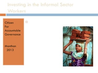 Investing in the Informal Sector
Workers
 Presented by –
Shrijit Mazumdar (Team Leader)
Chaitanya Singh
Gargi Singh
Nandita Singh
Vanya Dharni
Citizen
For
Accountable
Governance
Manthan
2013
 