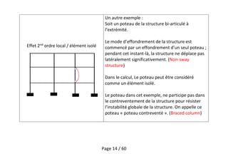 Page 14 / 60
Effet 2nd
ordre local / élément isolé
Un autre exemple :
Soit un poteau de la structure bi-articulé à
l’extrémité.
Le mode d’effondrement de la structure est
commencé par un effondrement d’un seul poteau ;
pendant cet instant-là, la structure ne déplace pas
latéralement significativement. (Non-sway
structure)
Dans le calcul, Le poteau peut être considéré
comme un élément isolé.
Le poteau dans cet exemple, ne participe pas dans
le contreventement de la structure pour résister
l’instabilité globale de la structure. On appelle ce
poteau « poteau contreventé ». (Braced column)
 
