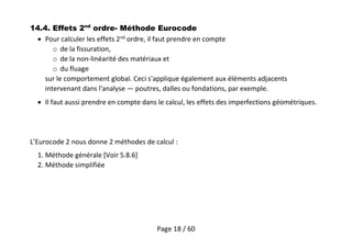Page 18 / 60
14.4. Effets 2nd
ordre- Méthode Eurocode
 Pour calculer les effets 2nd
ordre, il faut prendre en compte
o de la fissuration,
o de la non-linéarité des matériaux et
o du fluage
sur le comportement global. Ceci s'applique également aux éléments adjacents
intervenant dans l'analyse — poutres, dalles ou fondations, par exemple.
 Il faut aussi prendre en compte dans le calcul, les effets des imperfections géométriques.
L’Eurocode 2 nous donne 2 méthodes de calcul :
1. Méthode générale [Voir 5.8.6]
2. Méthode simplifiée
 