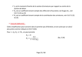 Page 23 / 60
 est le moment d'inertie de la section d'armatures par rapport au centre de la
section de béton
 est un coefficient tenant compte des effets de la fissuration, du fluage etc., voir
5.8.7.2 (2) ou (3)
 est un coefficient tenant compte de la contribution des armatures, voir 5.8.7.2 (2)
ou (3).
 VALEUR SIMPLIFIEE :
Cette simplification peut convenir dans le premier pas d'itération, et est suivie par un calcul
plus précis comme indiqué en (5.8.7.2(2)).
Pour , on peut prendre
(Eq. 5.26)
 