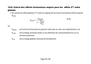 Page 29 / 60
14.8. Calcul des efforts horizontaux majoré pour les effets 2nd
ordre
globale
 On calcule les effets globales 2nd
ordre en appliquant les forces horizontaux fictifs majorée
,
,
,
,
,
(H.8)
où
, est la force horizontale du premier ordre due au vent, aux imperfections, etc.
, est la charge verticale totale sur les éléments de contreventement et sur la
structure porteuse
, est la charge globale nominale de flambement
 