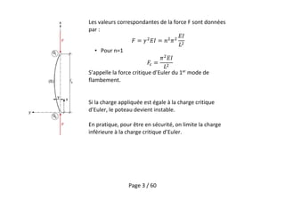 Page 3 / 60
Les valeurs correspondantes de la force F sont données
par :
• Pour n=1
S’appelle la force critique d’Euler du 1er
mode de
flambement.
Si la charge appliquée est égale à la charge critique
d’Euler, le poteau devient instable.
En pratique, pour être en sécurité, on limite la charge
inférieure à la charge critique d’Euler.
 