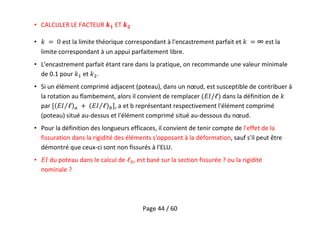Page 44 / 60
• CALCULER LE FACTEUR 𝟏 ET 𝟐
• est la limite théorique correspondant à l'encastrement parfait et ∞ est la
limite correspondant à un appui parfaitement libre.
• L'encastrement parfait étant rare dans la pratique, on recommande une valeur minimale
de 0.1 pour et .
• Si un élément comprimé adjacent (poteau), dans un nœud, est susceptible de contribuer à
la rotation au flambement, alors il convient de remplacer dans la définition de
par , a et b représentant respectivement l'élément comprimé
(poteau) situé au-dessus et l'élément comprimé situé au-dessous du nœud.
• Pour la définition des longueurs efficaces, il convient de tenir compte de l'effet de la
fissuration dans la rigidité des éléments s'opposant à la déformation, sauf s'il peut être
démontré que ceux-ci sont non fissurés à l'ELU.
• du poteau dans le calcul de , est basé sur la section fissurée ? ou la rigidité
nominale ?
 