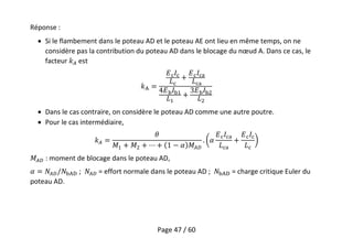 Page 47 / 60
Réponse :
 Si le flambement dans le poteau AD et le poteau AE ont lieu en même temps, on ne
considère pas la contribution du poteau AD dans le blocage du nœud A. Dans ce cas, le
facteur est
 Dans le cas contraire, on considère le poteau AD comme une autre poutre.
 Pour le cas intermédiaire,
: moment de blocage dans le poteau AD,
; = effort normale dans le poteau AD ; = charge critique Euler du
poteau AD.
 