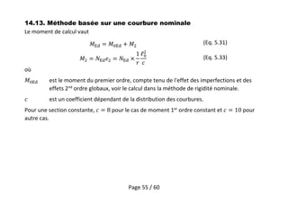 Page 55 / 60
14.13. Méthode basée sur une courbure nominale
Le moment de calcul vaut
(Eq. 5.31)
(Eq. 5.33)
où
est le moment du premier ordre, compte tenu de l'effet des imperfections et des
effets 2nd
ordre globaux, voir le calcul dans la méthode de rigidité nominale.
est un coefficient dépendant de la distribution des courbures.
Pour une section constante, pour le cas de moment 1er
ordre constant et pour
autre cas.
 