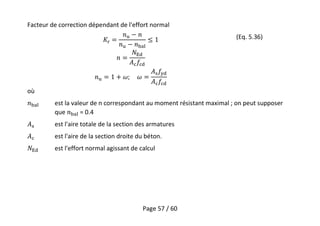 Page 57 / 60
Facteur de correction dépendant de l'effort normal
(Eq. 5.36)
où
est la valeur de n correspondant au moment résistant maximal ; on peut supposer
que = 0.4
est l'aire totale de la section des armatures
est l'aire de la section droite du béton.
est l'effort normal agissant de calcul
 