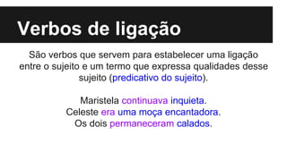 Verbos de ligação
São verbos que servem para estabelecer uma ligação
entre o sujeito e um termo que expressa qualidades desse
sujeito (predicativo do sujeito).
Maristela continuava inquieta.
Celeste era uma moça encantadora.
Os dois permaneceram calados.
 