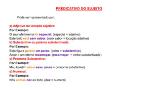 PREDICATIVO DO SUJEITO
Pode ser representado por:
a) Adjetivo ou locução adjetiva:
Por Exemplo:
O seu telefonema foi especial. (especial = adjetivo)
Este bolo está sem sabor. (sem sabor = locução adjetiva)
b) Substantivo ou palavra substantivada:
Por Exemplo:
Esta figura parece um peixe. (peixe = substantivo)
Amar é um eterno recomeçar. (recomeçar = verbo substantivado)
c) Pronome Substantivo:
Por Exemplo:
Meu boletim não é esse. (esse = pronome substantivo)
d) Numeral:
Por Exemplo:
Nós somos dez ao todo. (dez = numeral)
 