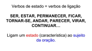 Verbos de estado = verbos de ligação
SER, ESTAR, PERMANECER, FICAR,
TORNAR-SE, ANDAR, PARECER, VIRAR,
CONTINUAR…
Ligam um estado (característica) ao sujeito
da oração.
 