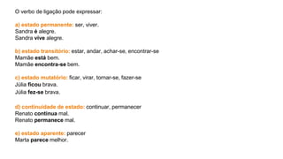 O verbo de ligação pode expressar:
a) estado permanente: ser, viver.
Sandra é alegre.
Sandra vive alegre.
b) estado transitório: estar, andar, achar-se, encontrar-se
Mamãe está bem.
Mamãe encontra-se bem.
c) estado mutatório: ficar, virar, tornar-se, fazer-se
Júlia ficou brava.
Júlia fez-se brava.
d) continuidade de estado: continuar, permanecer
Renato continua mal.
Renato permanece mal.
e) estado aparente: parecer
Marta parece melhor.
 