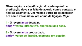 Observação: a classificação do verbo quanto à
predicação deve ser feita de acordo com o contexto e
não isoladamente. Um mesmo verbo pode aparecer
ora como intransitivo, ora como de ligação. Veja:
1 - O jovem anda devagar.
anda = verbo intransitivo, expressa uma ação.
2 - O jovem anda preocupado.
anda= verbo de ligação, expressa um estado.
 
