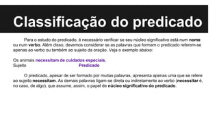 Classificação do predicado
Para o estudo do predicado, é necessário verificar se seu núcleo significativo está num nome
ou num verbo. Além disso, devemos considerar se as palavras que formam o predicado referem-se
apenas ao verbo ou também ao sujeito da oração. Veja o exemplo abaixo:
Os animais necessitam de cuidados especiais.
Sujeito Predicado
O predicado, apesar de ser formado por muitas palavras, apresenta apenas uma que se refere
ao sujeito:necessitam. As demais palavras ligam-se direta ou indiretamente ao verbo (necessitar é,
no caso, de algo), que assume, assim, o papel de núcleo significativo do predicado.
 