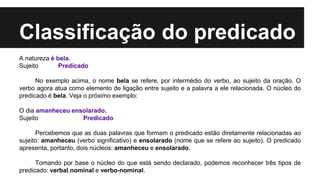 Classificação do predicado
A natureza é bela.
Sujeito Predicado
No exemplo acima, o nome bela se refere, por intermédio do verbo, ao sujeito da oração. O
verbo agora atua como elemento de ligação entre sujeito e a palavra a ele relacionada. O núcleo do
predicado é bela. Veja o próximo exemplo:
O dia amanheceu ensolarado.
Sujeito Predicado
Percebemos que as duas palavras que formam o predicado estão diretamente relacionadas ao
sujeito: amanheceu (verbo significativo) e ensolarado (nome que se refere ao sujeito). O predicado
apresenta, portanto, dois núcleos: amanheceu e ensolarado.
Tomando por base o núcleo do que está sendo declarado, podemos reconhecer três tipos de
predicado: verbal,nominal e verbo-nominal.
 