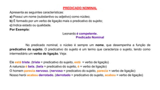 PREDICADO NOMINAL
Apresenta as seguintes características:
a) Possui um nome (substantivo ou adjetivo) como núcleo;
b) É formado por um verbo de ligação mais o predicativo do sujeito;
c) Indica estado ou qualidade.
Por Exemplo:
Leonardo é competente.
Predicado Nominal
No predicado nominal, o núcleo é sempre um nome, que desempenha a função de
predicativo do sujeito. O predicativo do sujeito é um termo que caracteriza o sujeito, tendo como
intermediário um verbo de ligação. Veja:
Ele está triste. (triste = predicativo do sujeito, está = verbo de ligação)
A natureza é bela. (bela = predicativo do sujeito, é = verbo de ligação)
O homem parecia nervoso. (nervoso = predicativo do sujeito, parecia = verbo de ligação)
Nosso herói acabou derrotado. (derrotado = predicativo do sujeito, acabou = verbo de ligação)
 