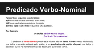Predicado Verbo-Nominal
Apresenta as seguintes características:
a) Possui dois núcleos: um verbo e um nome;
b) Possui predicativo do sujeito ou do objeto;
c) Indica ação ou atividade do sujeito e uma qualidade.
Por Exemplo:
Os alunos saíram da aula alegres.
Predicado Verbo-Nominal
O predicado é verbo-nominal porque seus núcleos são um verbo (saíram - verbo intransitivo),
que indica uma ação praticada pelo sujeito, e um predicativo do sujeito (alegres), que indica o
estado do sujeito no momento em que se desenvolve o processo verbal.
 