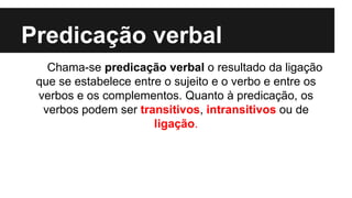 Predicação verbal
Chama-se predicação verbal o resultado da ligação
que se estabelece entre o sujeito e o verbo e entre os
verbos e os complementos. Quanto à predicação, os
verbos podem ser transitivos, intransitivos ou de
ligação.
 