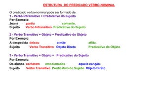 ESTRUTURA DO PREDICADO VERBO-NOMINAL
O predicado verbo-nominal pode ser formado de:
1 - Verbo Intransitivo + Predicativo do Sujeito
Por Exemplo:
Joana partiu contente.
Sujeito Verbo Intransitivo Predicativo do Sujeito
2 - Verbo Transitivo + Objeto + Predicativo do Objeto
Por Exemplo:
A despedida deixou a mãe aflita.
Sujeito Verbo Transitivo Objeto Direto Predicativo do Objeto
3 - Verbo Transitivo + Objeto + Predicativo do Sujeito
Por Exemplo:
Os alunos cantaram emocionados aquela canção.
Sujeito Verbo Transitivo Predicativo do Sujeito Objeto Direto
 
