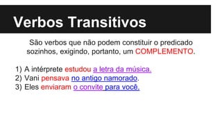 Verbos Transitivos
São verbos que não podem constituir o predicado
sozinhos, exigindo, portanto, um COMPLEMENTO.
1) A intérprete estudou a letra da música.
2) Vani pensava no antigo namorado.
3) Eles enviaram o convite para você.
 