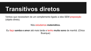 Transitivos diretos
Verbos que necessitam de um complemento ligado a eles SEM preposição
(objeto direto).
Nós estudamos matemática.
Eu faço samba e amor até mais tarde e tenho muito sono de manhã. (Chico
Buarque)
 