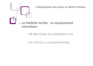 L’équipement des foyers en Midi-Pyrénées




o La tablette tactile : un équipement
  minoritaire

     - 4% des foyers en possèdent une

     - Un « écran » complémentaire
 