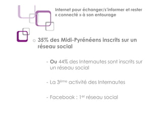 Internet pour échanger/s’informer et rester
        « connecté » à son entourage




o 35% des Midi-Pyrénéens inscrits sur un
  réseau social

     - Ou 44% des Internautes sont inscrits sur
       un réseau social

     - La 3ème activité des Internautes

     - Facebook : 1er réseau social
 