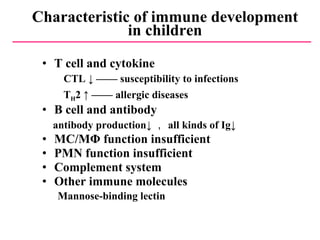 Characteristic of immune development in children T cell and cytokine CTL ↓ —— susceptibility to infections T H 2 ↑ ——  allergic diseases   B cell and antibody antibody production↓ ， all kinds of Ig↓ MC/MΦ function insufficient PMN function insufficient Complement system Other immune molecules Mannose-binding lectin   