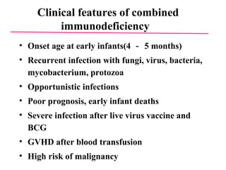Clinical features of combined immunodeficiency  Onset age at early infants(4 － 5 months)  Recurrent infection with fungi, virus, bacteria, mycobacterium, protozoa  Opportunistic infections  Poor prognosis, early infant deaths  Severe infection after live virus vaccine and BCG  GVHD after blood transfusion  High risk of malignancy 