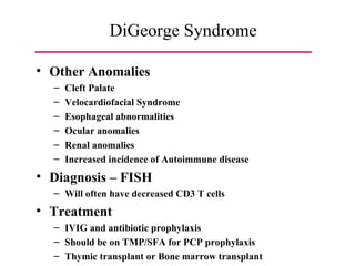 DiGeorge Syndrome Other Anomalies Cleft Palate Velocardiofacial Syndrome Esophageal abnormalities Ocular anomalies Renal anomalies Increased incidence of Autoimmune disease Diagnosis – FISH Will often have decreased CD3 T cells Treatment IVIG and antibiotic prophylaxis Should be on TMP/SFA for PCP prophylaxis Thymic transplant or Bone marrow transplant 